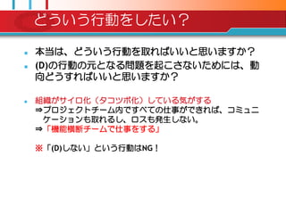 どういう行動をしたい？

   本当は、どういう行動を取ればいいと思いますか？
   (D)の行動の元となる問題を起こさないためには、動
    向どうすればいいと思いますか？

   組織がサイロ化（タコツボ化）している気がする
    ⇒プロジェクトチーム内ですべての仕事ができれば、コミュニ
     ケーションも取れるし、ロスも発生しない。
    ⇒「機能横断チームで仕事をする」

    ※「(D)しない」という行動はNG！
 