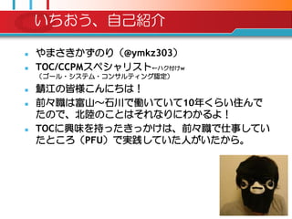 いちおう、自己紹介

   やまさきかずのり（@ymkz303）
   TOC/CCPMスペシャリスト←ハク付けw
    （ゴール・システム・コンサルティング認定）

   鯖江の皆様こんにちは！
   前々職は富山～石川で働いていて10年くらい住んで
    たので、北陸のことはそれなりにわかるよ！
   TOCに興味を持ったきっかけは、前々職で仕事してい
    たところ（PFU）で実践していた人がいたから。
 