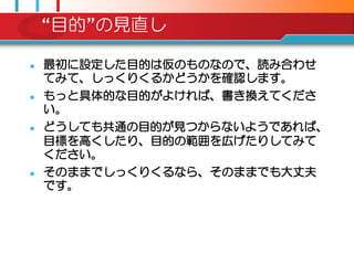 “目的”の見直し

   最初に設定した目的は仮のものなので、読み合わせ
    てみて、しっくりくるかどうかを確認します。
   もっと具体的な目的がよければ、書き換えてくださ
    い。
   どうしても共通の目的が見つからないようであれば、
    目標を高くしたり、目的の範囲を広げたりしてみて
    ください。
   そのままでしっくりくるなら、そのままでも大丈夫
    です。
 
