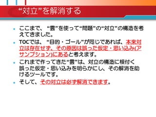 “対立”を解消する

   ここまで、 “雲”を使って“問題”の“対立”の構造を考
    えてきました。
   TOCでは、 “目的・ゴール”が同じであれば、本来対
    立は存在せず、その原因は誤った仮定・思い込み(ア
    サンプション)にあると考えます。
   これまで作ってきた“雲”は、対立の構造に根付く
    誤った仮定・思い込みを明らかにし、その解消を助
    けるツールです。
   そして、その対立は必ず解消できます。
 
