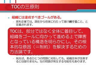 TOCの三原則

   組織には達成すべきゴールがある。
     – 営利企業では、現在から将来にわたって儲け続けること、と
       定義されます。
   組織は、ごく尐数のことにより制約されている。
    TOCは、部分ではなく全体に着目して、
     – 組織（システム）で発生する数々の問題は、たったひとつ、
    組織をゴールに向かって進める上で障害
       ないしごく尐数の根本的な問題（＝制約）によって引き起こ
       されます。

    となっている構造を明らかにし、その根
     部分の合計は全体と一致しない。
    本的な原因（＝制約）を解決するための
     – 例えば、各タスクの期日を厳密に決めて、各タスクの締め切
    方法論です。
       りを守ることに全力を尽くしてもプロジェクトが期日通りに
       終わるとは限りません。
     – 例えば、あるひとつの問題に対処しても、組織全体が改善す
       るとは限りません。別の問題が発生する可能性もあります。
 