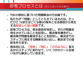 思考プロセスとは（すごくざっくりと紹介）

   TOCの原則に基づいた問題解決の方法論です。
   私たちが「問題」としてとらえているものは、たっ
    たひとつ(またはごく尐数)の根本となる原因から発生
    する好ましくない現象です。
   思考プロセスは、根本原因を特定し、それが問題を
    発生させていることを証明し、解決策を導きだし、
    解決策が問題を解消することを証明し、解決までの
    ステップと発生する障害を洗い出し、解決までの道
    筋を作ります。
   具体的には、「何を」「何に」「どのように」変え
    るかのステップにあわせて、いくつかのツールを使
    いながら解決していきます。
 