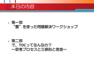 本日の内容


   第一部
    “雲”を使った問題解決ワークショップ


   第二部
    で、TOCってなんなの？
    ～思考プロセスと三原則と信念～
 