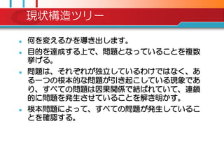 現状構造ツリー

   何を変えるかを導き出します。
   目的を達成する上で、問題となっていることを複数
    挙げる。
   問題は、それぞれが独立しているわけではなく、あ
    る一つの根本的な問題が引き起こしている現象であ
    り、すべての問題は因果関係で結ばれていて、連鎖
    的に問題を発生させていることを解き明かす。
   根本問題によって、すべての問題が発生しているこ
    とを確認する。
 