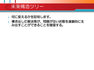 未来構造ツリー

   何に変えるかを証明します。
   導き出した解決策が、問題がない状態を連鎖的に生
    み出すことができることを確認する。
 