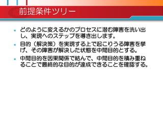 前提条件ツリー

   どのように変えるかのプロセスに潜む障害を洗い出
    し、実現へのステップを導き出します。
   目的（解決策）を実現する上で起こりうる障害を挙
    げ、その障害が解決した状態を中間目的とする。
   中間目的を因果関係で結んで、中間目的を積み重ね
    ることで最終的な目的が達成できることを確認する。
 