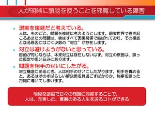 人が明晰に頭脳を使うことを邪魔している障害

   現実を複雑だと考えている。
    人は、ものごと、問題を複雑に考えようとします。現実世界で巻き起
    こるあまたの問題は、実はすべて因果関係で結ばれており、その根底
    となる原因にはごく尐数の“対立”が存在します。
   対立は避けようがないと思っている。
    目的が同じならば、本来対立は存在しないはず。対立の原因は、誤っ
    た仮定や思い込みにあります。
   問題を相手のせいにしたがる。
    対立構造にあるとき、人は相手のせいにしたがります。相手を責める
    と、あるはずのすばらしい解決策を見過ごすばかりか、物事を誤った
    方向に導いてしまいます。


       明晰な頭脳で日々の問題に対応することで、
     人は、充実した、意義のある人生を送るコトができる
 