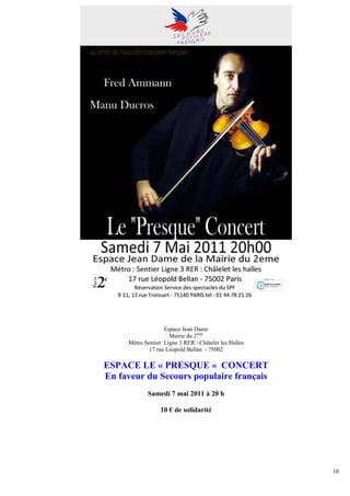 Espace Jean Dame
                     Mairie du 2ème
     Métro Sentier Ligne 3 RER / Châtelet les Halles
             17 rue Léopold Bellan - 75002

ESPACE LE « PRESQUE « CONCERT
En faveur du Secours populaire français
            Samedi 7 mai 2011 à 20 h

                  10 € de solidarité




                                                       10
 