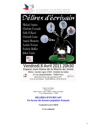Espace Jean Dame
                     Mairie du 2ème
     Métro Sentier Ligne 3 RER / Châtelet les Halles
             17 rue Léopold Bellan - 75002

       DELIRES D’ECRIVAIN
En faveur du Secours populaire français
             Vendredi 8 avril à 20h30

                  5 € de solidarité




                                                       11
 
