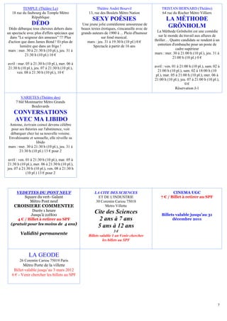 TEMPLE (Théâtre Le)                               Théâtre André Bourvil                    TRISTAN BERNARD (Théâtre)
   18 rue du faubourg du Temple Métro                 13, rue des Boulets Métro Nation               64 rue du Rocher Métro Villiers
                République
                                                        SEXY POÉSIES                                   LA MÉTHODE
                DÉDO                              Une jeune jolie comédienne amoureuse de
                                                                                                        GRÖNHOLM
 Dédo débarque tous cheveux dehors dans          beaux textes érotiques, s'encanaille avec de
un spectacle avec plus d'effets spéciaux que     grands auteurs de 1900 à ... Plein d'humour      La Méthode Grönholm est une comédie
  dans "Le seigneur des anneaux" !!! Plus                     sur fond musical.                    sur le monde du travail aux allures de
 d'action que dans James Bond ! Et plus de           mars : jeu. 31 à 19:30 h (10 pl.) 0 €      thriller… Quatre candidats se rendent à un
         lumière que dans un frigo !                     Spectacle à partir de 16 ans             entretien d'embauche pour un poste de
 mars : mer. 30 à 21:30 h (10 pl.), jeu. 31 à                                                                 cadre supérieur
            21:30 h (10 pl.) 10 €                                                               mars : mer. 30 à 21:00 h (10 pl.), jeu. 31 à
                                                                                                            21:00 h (10 pl.) 0 €
avril : mar. 05 à 21:30 h (10 pl.), mer. 06 à
21:30 h (10 pl.), jeu. 07 à 21:30 h (10 pl.),                                                   avril : ven. 01 à 21:00 h (10 pl.), sam. 02 à
       ven. 08 à 21:30 h (10 pl.), 10 €                                                           21:00 h (10 pl.), sam. 02 à 18:00 h (10
                                                                                                 pl.), mar. 05 à 21:00 h (10 pl.), mer. 06 à
                                                                                                21:00 h (10 pl.), jeu. 07 à 21:00 h (10 pl.),
                                                                                                                     0€
                                                                                                               Réservation J-1

        VARIETES (Théâtre des)
     7 bld Montmartre Métro Grands
              Boulevards
    CONVERSATIONS
    AVEC MA LIBIDO
 Antoine, écrivain coincé devenu célèbre
  pour ses théories sur l'abstinence, voit
 débarquer chez lui sa nouvelle voisine.
Envahissante et sensuelle, elle réveille sa
                  libido
mars : mer. 30 à 21:30 h (10 pl.), jeu. 31 à
       21:30 h (10 pl.) 13 € pour 2

 avril : ven. 01 à 21:30 h (10 pl.), mar. 05 à
21:30 h (10 pl.), mer. 06 à 21:30 h (10 pl.),
jeu. 07 à 21:30 h (10 pl.), ven. 08 à 21:30 h
              (10 pl.) 13 € pour 2




      VEDETTES DU PONT NEUF                              LA CITE DES SCIENCES                              CINEMA UGC
         Square du vert- Galant                            ET DE L'INDUSTRIE                        7 € / Billet à retirer au SPF
           Métro Pont neuf                                30 Corentin Cariou 75018
    CROISIERE COMMENTEE                                        Metro Villette
             Durée 1 heure                               Cite des Sciences
            Jusqu’à 22H00                                                                           Billets valable jusqu’au 31
     4 € / Billet à retirer au SPF                         2 ans à 7 ans                                  décembre 2011
  (gratuit pour les moins de 4 ans)
                                                          5 ans à 12 ans
                                                                        3€
         Validité permanente                         Billets valable 1 an Venir chercher
                                                               les billets au SPF



              LA GEODE
        26 Corentin Cariou 75019 Paris
          Métro Porte de la villette
    Billet valable jusqu’au 3 mars 2012
   6 € - Venir chercher les billets au SPF




                                                                                                                                           7
 