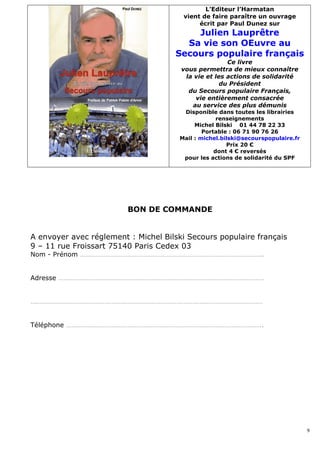 L’Editeur l’Harmatan
                                       vient de faire paraître un ouvrage
                                            écrit par Paul Dunez sur
                                         Julien Lauprêtre
                                       Sa vie son OEuvre au
                                     Secours populaire français
                                                      Ce livre
                                       vous permettra de mieux connaître
                                        la vie et les actions de solidarité
                                                    du Président
                                         du Secours populaire Français,
                                           vie entièrement consacrée
                                          au service des plus démunis
                                       Disponible dans toutes les librairies
                                                   renseignements
                                           Michel Bilski 01 44 78 22 33
                                              Portable : 06 71 90 76 26
                                      Mail : michel.bilski@secourspopulaire.fr
                                                      Prix 20 €
                                                  dont 4 € reversés
                                       pour les actions de solidarité du SPF




                         BON DE COMMANDE


A envoyer avec réglement : Michel Bilski Secours populaire français
9 – 11 rue Froissart 75140 Paris Cedex 03
Nom - Prénom …………………………………………………………………………………………..


Adresse ………………………………………………………………………………………………………


……………………………………………………………………………………………………………………


Téléphone ………………………………………………………………………………………………….




                                                                                 9
 