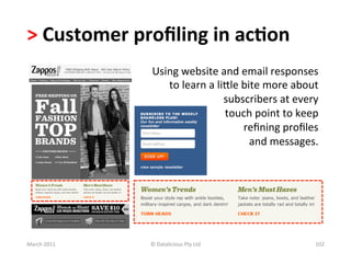 >	
  Customer	
  proﬁling	
  in	
  ac?on	
  	
  
                      Using	
  website	
  and	
  email	
  responses	
  
                         to	
  learn	
  a	
  liole	
  bite	
  more	
  about	
  
                                               subscribers	
  at	
  every	
  	
  
                                               touch	
  point	
  to	
  keep	
  
                                                      	
  reﬁning	
  proﬁles	
  
                                                           and	
  messages.	
  




March	
  2011	
      ©	
  Datalicious	
  Pty	
  Ltd	
                         102	
  
 