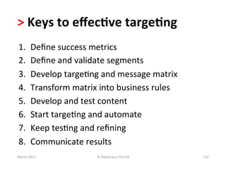 >	
  Keys	
  to	
  eﬀec?ve	
  targe?ng	
  	
  
 1.        Deﬁne	
  success	
  metrics	
  
 2.        Deﬁne	
  and	
  validate	
  segments	
  
 3.        Develop	
  targeBng	
  and	
  message	
  matrix	
  	
  
 4.        Transform	
  matrix	
  into	
  business	
  rules	
  
 5.        Develop	
  and	
  test	
  content	
  
 6.        Start	
  targeBng	
  and	
  automate	
  
 7.        Keep	
  tesBng	
  and	
  reﬁning	
  
 8.        Communicate	
  results	
  
March	
  2011	
                    ©	
  Datalicious	
  Pty	
  Ltd	
     112	
  
 