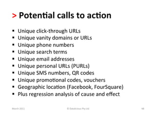 >	
  Poten?al	
  calls	
  to	
  ac?on	
  	
  
§     Unique	
  click-­‐through	
  URLs	
  
§     Unique	
  vanity	
  domains	
  or	
  URLs	
  
§     Unique	
  phone	
  numbers	
  
§     Unique	
  search	
  terms	
  
§     Unique	
  email	
  addresses	
  
§     Unique	
  personal	
  URLs	
  (PURLs)	
  
§     Unique	
  SMS	
  numbers,	
  QR	
  codes	
  
§     Unique	
  promoBonal	
  codes,	
  vouchers	
  
§     Geographic	
  locaBon	
  (Facebook,	
  FourSquare)	
  
§     Plus	
  regression	
  analysis	
  of	
  cause	
  and	
  eﬀect	
  

March	
  2011	
                     ©	
  Datalicious	
  Pty	
  Ltd	
       48	
  
 