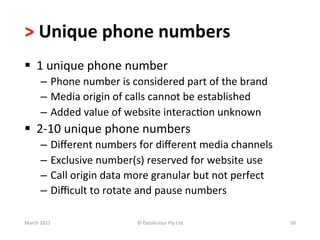>	
  Unique	
  phone	
  numbers	
  
§  1	
  unique	
  phone	
  number	
  	
  
         –  Phone	
  number	
  is	
  considered	
  part	
  of	
  the	
  brand	
  
         –  Media	
  origin	
  of	
  calls	
  cannot	
  be	
  established	
  
         –  Added	
  value	
  of	
  website	
  interacBon	
  unknown	
  
§  2-­‐10	
  unique	
  phone	
  numbers	
  
         –  Diﬀerent	
  numbers	
  for	
  diﬀerent	
  media	
  channels	
  
         –  Exclusive	
  number(s)	
  reserved	
  for	
  website	
  use	
  
         –  Call	
  origin	
  data	
  more	
  granular	
  but	
  not	
  perfect	
  
         –  Diﬃcult	
  to	
  rotate	
  and	
  pause	
  numbers	
  

March	
  2011	
                        ©	
  Datalicious	
  Pty	
  Ltd	
               50	
  
 