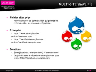 MULTI-SITE SIMPLIFIE


     Fichier sites.php
      – Nouveau fichier de configuration qui permet de
        créer des alias au niveau des répertoires


     Exemples
      – http://www.examples.com
      -> sites/examples.com
      – http://localhost/examples.com
      -> sites/localhost.examples.com


     Solutions
      – $sites['localhost/example.com'] = 'example.com„
      – Drupal utilisera le répertoire examples.com pour
        le site http://localhost/examples.com




01/03/2011                    ALTER WAY - Drupal 7 : une révolution !                   41
 