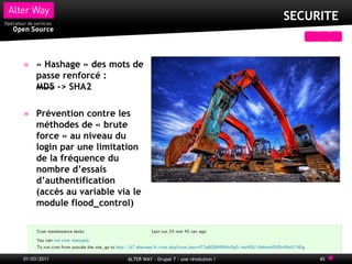 SECURITE


     « Hashage » des mots de
     passe renforcé :
     MD5 -> SHA2

     Prévention contre les
     méthodes de « brute
     force » au niveau du
     login par une limitation
     de la fréquence du
     nombre d’essais
     d’authentification
     (accès au variable via le
     module flood_control)




01/03/2011                ALTER WAY - Drupal 7 : une révolution !        45
 