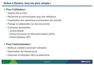 Grâce à Zimbra, tout est plus simple !

 Pour l'utilisateur :
     • Gestion des e-mails
     • Recherche et communication avec des utilisateurs
     • Coordination des calendriers et priorisation des activités
     • Partage et collaboration sur des documents
     • Connexion permanente
       • Zimbra Mobile
       • Zimbra Connector for Microsoft Outlook (ZCO)
       • Zimbra Desktop (ZD)


 Pour l'administrateur :
     • Meilleure visibilité concernant l'utilisation
     • Optimisation de l'infrastructure
     • Extension et intégration dans la plate-forme

11                                              Confidentiel
 