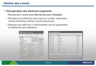 Gestion des e-mails

  Récupération des éléments supprimés
     • Récupération rapide et en libre-service pour l'utilisateur
     • Récupérez les éléments inclus dans les e-mails, calendriers,
      carnets d'adresses, tâches et porte-documents
     • Réduisez les coûts liés à l'administration tout en augmentant
      la satisfaction des utilisateurs




13                                            Confidentiel
 