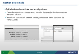 Gestion des e-mails

  Optimisation du contrôle sur les signatures
     • Gérez les signatures des nouveaux e-mails, des e-mails de réponse et des
      transferts d'e-mail
     • Incluez les contacts en tant que pièces jointes sous forme de cartes de
      visite (vCard)




17                                          Confidentiel
 