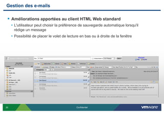 Gestion des e-mails

  Améliorations apportées au client HTML Web standard
     • L'utilisateur peut choisir la préférence de sauvegarde automatique lorsqu'il
      rédige un message
     • Possibilité de placer le volet de lecture en bas ou à droite de la fenêtre




20                                            Confidentiel
 