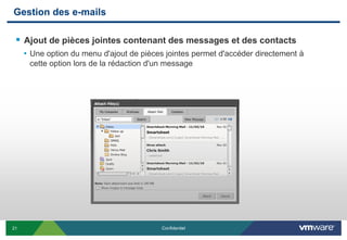 Gestion des e-mails

  Ajout de pièces jointes contenant des messages et des contacts
     • Une option du menu d'ajout de pièces jointes permet d'accéder directement à
      cette option lors de la rédaction d'un message




21                                         Confidentiel
 