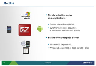 Mobilité



             Synchronisation native
                 des applications

                 • E-mails mis au format HTML
                 • Synchronisation des étiquettes
                    et indicateurs associés aux e-mails


             BlackBerry Enterprise Server

                 • BES et BES Express 5.0
                 • Windows Server 2003 et 2008 (32 et 64 bits)




40         Confidentiel
 