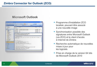 Zimbra Connector for Outlook (ZCO)




     Microsoft Outlook
                                             Programme d'installation ZCO
                                              localisé, pouvant être associé
                                              à une nouvelle image
                                             Synchronisation possible des
                                              signatures entre Microsoft Outlook
                                              (via ZCO) et le client d'accès
                                              à Internet de Zimbra
                                             Recherche automatique de nouvelles
                                              mises à jour pour
                                              les logiciels
                                             Prise en charge de la version 64 bits
                                              de Microsoft Outlook 2010


41                           Confidentiel
 