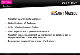 CAS CLIENT




     Migration à partir de MS Exchange

     600 utilisateurs MS Exchange

     Cible : 1200 utilisateurs Zimbra

     Choix reposant sur la pérennité de Zimbra
     Migration et accompagnement au changement en parallèle par les
     équipes certifiées d'Alter Way Solutions
     Déploiement progressif par groupes d'utilisateurs




22/03/2011               ALTER WAY - Séminaire petit-déjeuner Zimbra 7          65
 