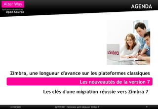 AGENDA




Zimbra, une longueur d'avance sur les plateformes classiques
                                            Les nouveautés de la version 7

              Les clés d'une migration réussie vers Zimbra 7

22/03/2011         ALTER WAY - Séminaire petit-déjeuner Zimbra 7        9
 