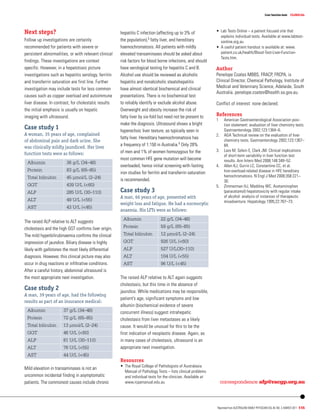 clinicalLiver function tests
Reprinted from Australian Family Physician Vol.40, No. 3, march 2011 115
•	 Lab Tests Online – a patient focused site that
explains individual tests. Available at www.labtest-
sonline.org.au
•	 A useful patient handout is available at: www.
patient.co.uk/health/Blood-Test-Liver-Function-
Tests.htm.
Author
Penelope Coates MBBS, FRACP, FRCPA, is
Clinical Director, Chemical Pathology, Institute of
Medical and Veterinary Science, Adelaide, South
Australia. penelope.coates@health.sa.gov.au.
Conflict of interest: none declared.
References
1	 American Gastroenterological Association posi-
tion statement: evaluation of liver chemistry tests.
Gastroenterology 2002;123:1364–6.
2. 	 AGA Technical review on the evaluation of liver
chemistry tests. Gastroenterology 2002;123:1367–
84.
3. 	Lazo M, Selvin E, Clark JM. Clinical implications
of short-term variability in liver function test
results. Ann Intern Med 2008;148:348–52.
4. 	 Allen KJ, Gurrin LC, Constantine CC, et al.
Iron-overload-related disease in HFE hereditary
hemochromatosis. N Engl J Med 2008;358:221–
30.
5. 	 Zimmerman HJ, Maddrey WC. Acetaminophen
(paracetamol) hepatotoxicity with regular intake
of alcohol: analysis of instances of therapeutic
misadventure. Hepatology 1995;22:767–73.
hepatitis C infection (affecting up to 3% of
the population),3 fatty liver, and hereditary
haemochromatosis. All patients with mildly
elevated transaminases should be asked about
risk factors for blood borne infections, and should
have serological testing for hepatitis C and B.
Alcohol use should be reviewed as alcoholic
hepatitis and nonalcoholic steatohepatitis
have almost identical biochemical and clinical
presentations. There is no biochemical test
to reliably identify or exclude alcohol abuse.
Overweight and obesity increase the risk of
fatty liver by six-fold but need not be present to
make the diagnosis. Ultrasound shows a bright
hyperechoic liver texture, as typically seen in
fatty liver. Hereditary haemochromatosis has
a frequency of 1:150 in Australia.4 Only 28%
of men and 1% of women homozygous for the
most common HFE gene mutation will become
overloaded, hence initial screening with fasting
iron studies for ferritin and transferrin saturation
is recommended.
Case study 3
A man, 66 years of age, presented with
weight loss and fatigue. He had a normocytic
anaemia. His LFTs were as follows:
Albumin 22 g/L (34–48)
Protein 59 g/L (65–85)
Total bilirubin 12 µmol/L (2–24)
GGT 926 U/L (60)
ALP 527 U/L(30–110)
ALT 104 U/L (55)
AST 96 U/L (45)
The raised ALP relative to ALT again suggests
cholestasis, but this time in the absence of
jaundice. While medications may be responsible,
patient’s age, significant symptoms and low
albumin (biochemical evidence of severe
concurrent illness) suggest intrahepatic
cholestasis from liver metastases as a likely
cause. It would be unusual for this to be the
first indication of neoplastic disease. Again, as
in many cases of cholestasis, ultrasound is an
appropriate next investigation.
Resources
•	 The Royal College of Pathologists of Australasia
Manual of Pathology Tests – lists clinical problems
and individual tests for the clinician. Available at
www.rcpamanual.edu.au
Next steps?
Follow up investigations are certainly
recommended for patients with severe or
persistent abnormalities, or with relevant clinical
findings. These investigations are context
specific. However, in a hepatotoxic picture
investigations such as hepatitis serology, ferritin
and transferrin saturation are first line. Further
investigation may include tests for less common
causes such as copper overload and autoimmune
liver disease. In contrast, for cholestatic results
the initial emphasis is usually on hepatic
imaging with ultrasound.
Case study 1
A woman, 35 years of age, complained
of abdominal pain and dark urine. She
was clinically mildly jaundiced. Her liver
function tests were as follows:
Albumin 36 g/L (34–48)
Protein 83 g/L (65–85)
Total bilirubin 45 µmol/L (2–24)
GGT 439 U/L (60)
ALP 285 U/L (30–110)
ALT 49 U/L (55)
AST 43 U/L (45)
The raised ALP relative to ALT suggests
cholestasis and the high GGT confirms liver origin.
The mild hyperbilirubinaemia confirms the clinical
impression of jaundice. Biliary disease is highly
likely with gallstones the most likely differential
diagnosis. However, this clinical picture may also
occur in drug reactions or infiltrative conditions.
After a careful history, abdominal ultrasound is
the most appropriate next investigation.
Case study 2
A man, 39 years of age, had the following
results as part of an insurance medical:
Albumin 37 g/L (34–48)
Protein 72 g/L (65–85)
Total bilirubin 13 µmol/L (2–24)
GGT 46 U/L (60)
ALP 81 U/L (30–110)
ALT 76 U/L (55)
AST 44 U/L (45)
Mild elevation in transaminases is not an
uncommon incidental finding in asymptomatic
patients. The commonest causes include chronic
 