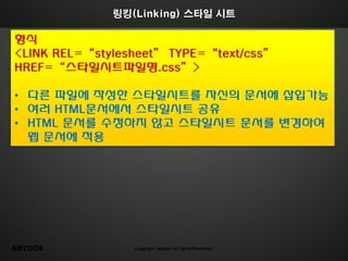 링킹(Linking) 스타일 시트

형식
<LINK REL=“stylesheet” TYPE=“text/css”
HREF=“스타일시트파일명.css”>

• 다른 파일에 작성한 스타일시트를 자싞의 문서에 삽입가능
• 여러 HTML문서에서 스타일시트 공유
• HTML 문서를 수정하지 않고 스타일시트 문서를 변경하여
  웹 문서에 적용




ABYDOS           Copyright abydos All rights Reserved.
 