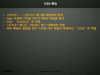 CSS 특징



•   <STYLE> … </STYLE>태그를 사용하여 정의
•   Type 속성에 스타일 시트의 MINE 타입을 명시
•   CSS : “text/css”로 지정
•   <STYLE> 태그는 <HEAD> 태그 내에서만 사용
•   외부 파일로 삽입할 경우 스타일 시트 파일의 확장자는 “.CSS”로 지정




ABYDOS            Copyright abydos All rights Reserved.
 