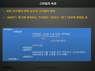 스타일의 속성

• 상위 요소에서 하위 요소로 스타일이 상속

• <BODY> 태그에 정의되는 스타일은 <BODY> 태그 내부에 영향을 줌



<HTML>
         <HEAD>
                         <TITLE> 스타일 속성 예제 </TITLE>
                         <STYLE TYPE=“text/css”>
                                H1{
                                       COLOR:RED;
                                }
                         </STYLE>
                  </HEAD>
                  <BODY>
                         <H1>H1태그를 사용할 경우 적용되는 스타일</H1>
                         <H2>H2태그를 사용할 경우</H2>
                  </BODY>
   </HTML>


ABYDOS                    Copyright abydos All rights Reserved.
 