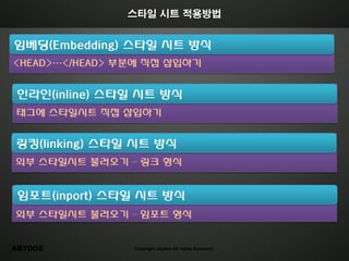 스타일 시트 적용방법


임베딩(Embedding) 스타일 시트 방식
<HEAD>…</HEAD> 부분에 직접 삽입하기


인라인(inline) 스타일 시트 방식
태그에 스타일시트 직접 삽입하기


링킹(linking) 스타일 시트 방식
외부 스타일시트 불러오기 – 링크 형식


 임포트(inport) 스타일 시트 방식
외부 스타일시트 불러오기 – 임포트 형식


ABYDOS          Copyright abydos All rights Reserved.
 