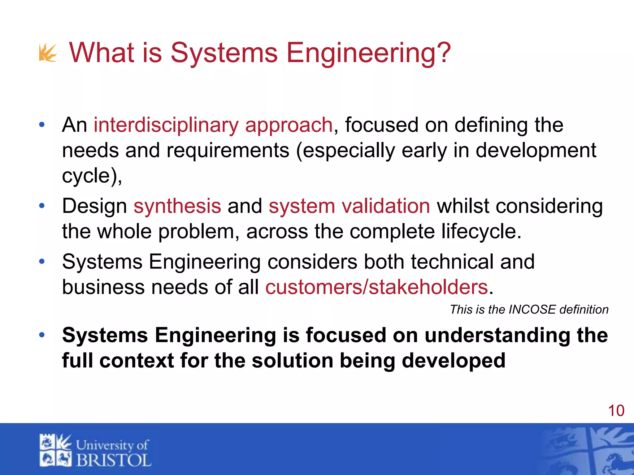 What is Systems Engineering?An interdisciplinary approach, focused on defining the needs and requirements (especially early in development cycle),Design synthesis and system validation whilst considering the whole problem, across the complete lifecycle.Systems Engineering considers both technical and business needs of all customers/stakeholders.This is the INCOSE definitionSystems Engineering is focused on understanding the full context for the solution being developed