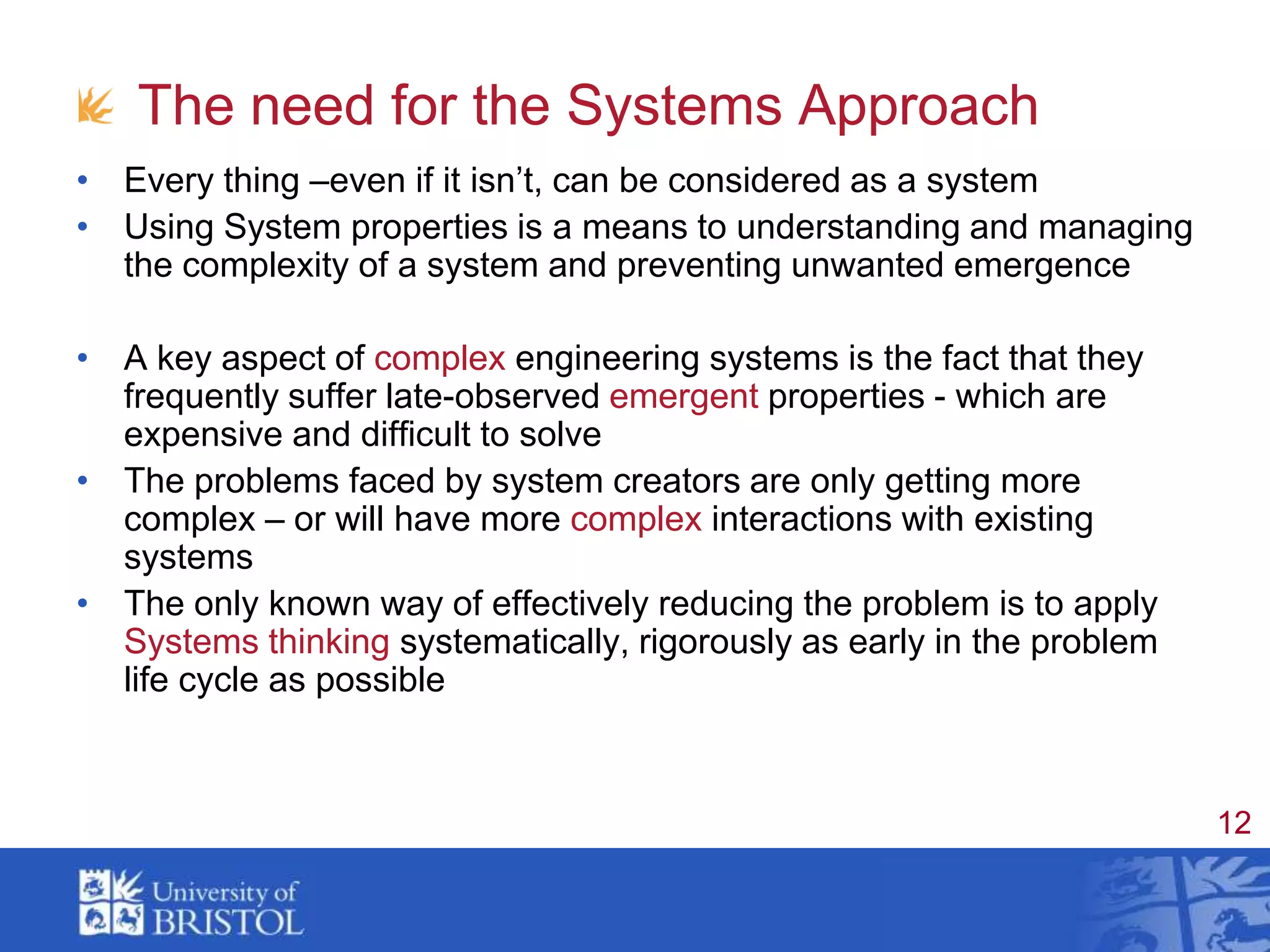 The need for the Systems ApproachEvery thing –even if it isn’t, can be considered as a systemUsing System properties is a means to understanding and managing the complexity of a system and preventing unwanted emergenceA key aspect of complex engineering systems is the fact that they frequently suffer late-observed emergent properties - which are expensive and difficult to solveThe problems faced by system creators are only getting more complex – or will have more complex interactions with existing systemsThe only known way of effectively reducing the problem is to apply Systems thinking systematically, rigorously as early in the problem life cycle as possible