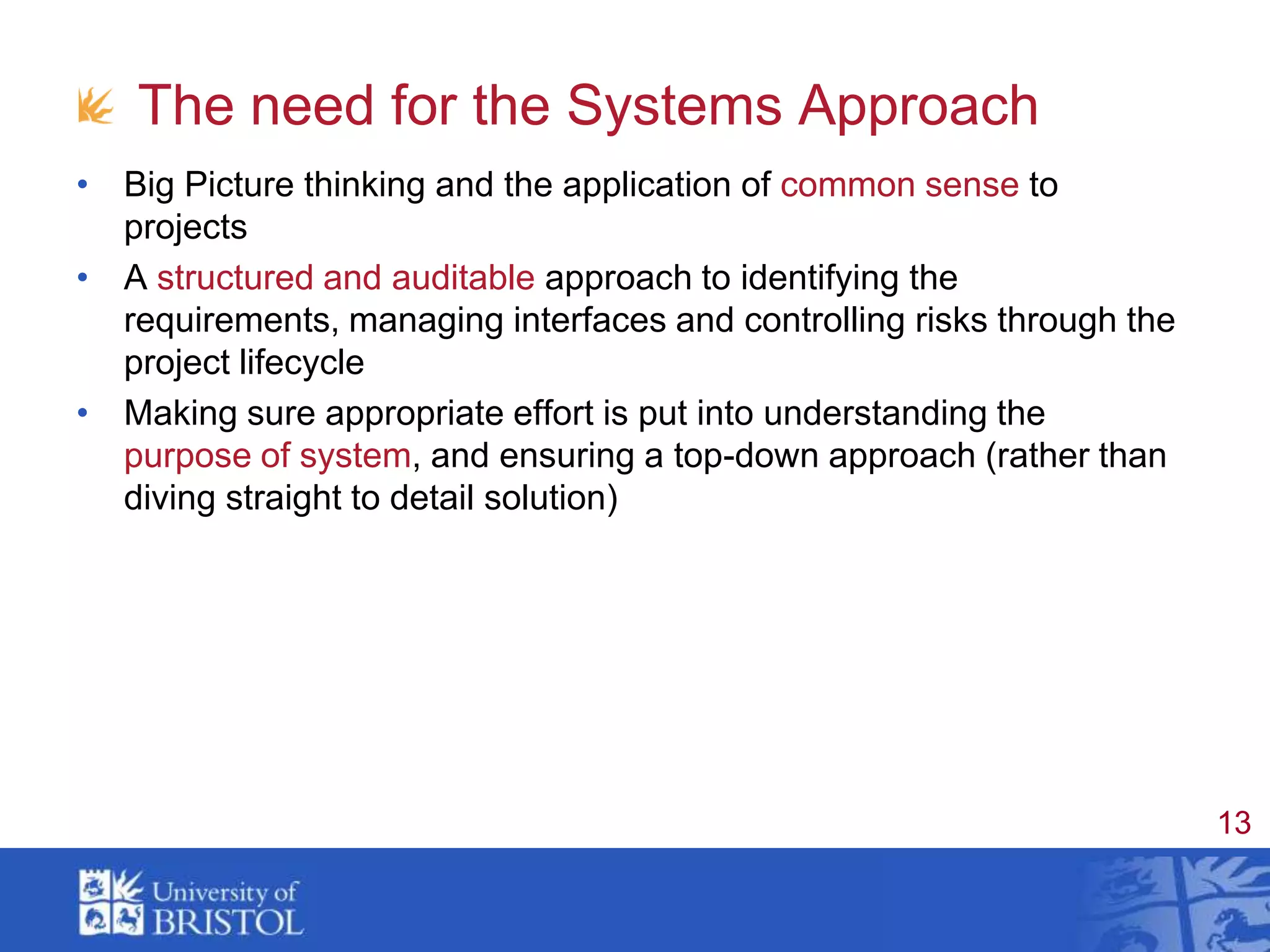 The need for the Systems ApproachBig Picture thinking and the application of common sense to projectsA structured and auditable approach to identifying the requirements, managing interfaces and controlling risks through the project lifecycleMaking sure appropriate effort is put into understanding the purpose of system, and ensuring a top-down approach (rather than diving straight to detail solution)