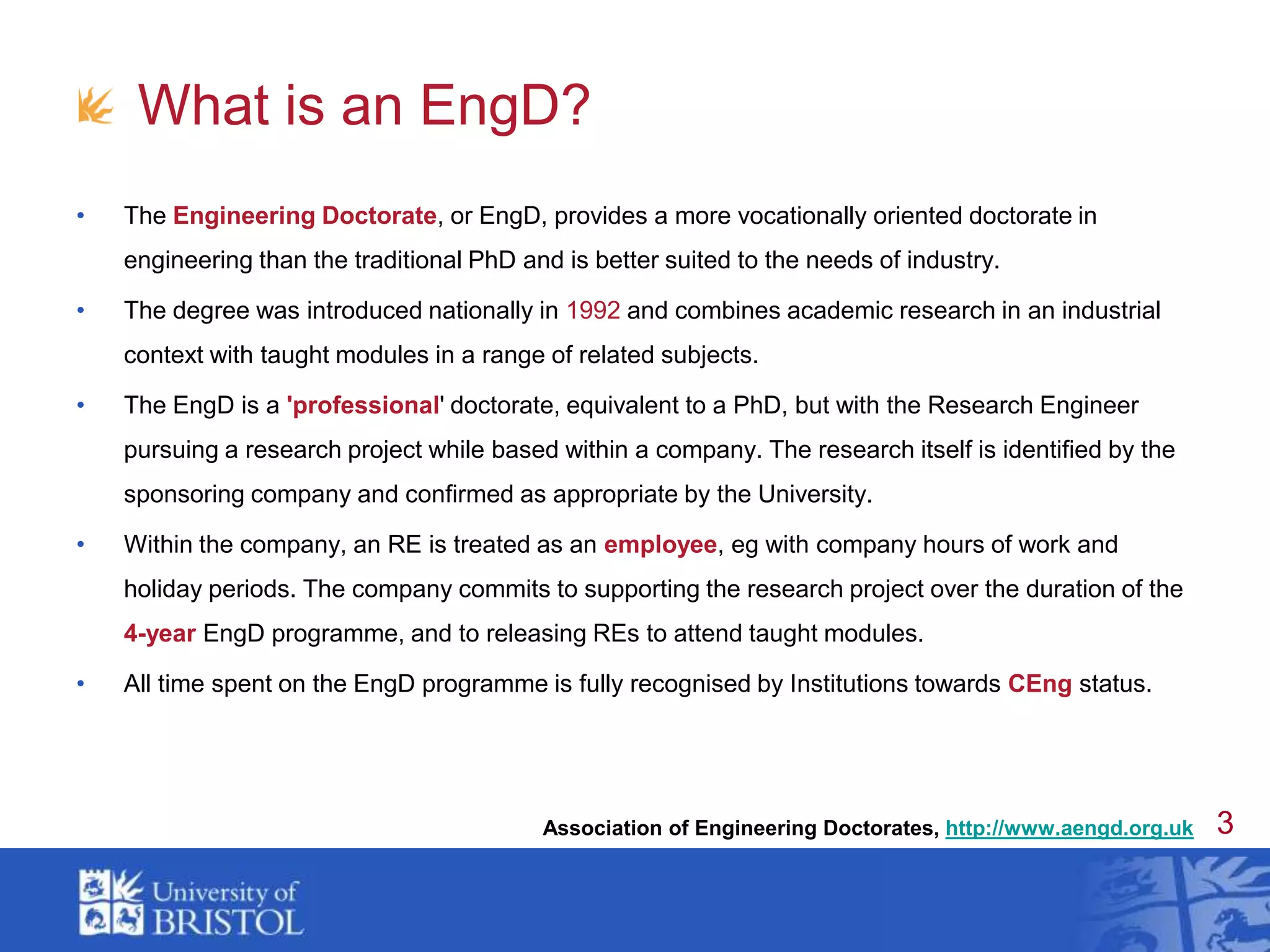 What is an EngD?The Engineering Doctorate, or EngD, provides a more vocationally oriented doctorate in engineering than the traditional PhD and is better suited to the needs of industry. The degree was introduced nationally in 1992 and combines academic research in an industrial context with taught modules in a range of related subjects. The EngD is a 'professional' doctorate, equivalent to a PhD, but with the Research Engineer pursuing a research project while based within a company. The research itself is identified by the sponsoring company and confirmed as appropriate by the University.Within the company, an RE is treated as an employee, eg with company hours of work and holiday periods. The company commits to supporting the research project over the duration of the 4-year EngD programme, and to releasing REs to attend taught modules. All time spent on the EngD programme is fully recognised by Institutions towards CEng status.Association of Engineering Doctorates, http://www.aengd.org.uk