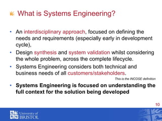 What is Systems Engineering?An interdisciplinary approach, focused on defining the needs and requirements (especially early in development cycle),Design synthesis and system validation whilst considering the whole problem, across the complete lifecycle.Systems Engineering considers both technical and business needs of all customers/stakeholders.This is the INCOSE definitionSystems Engineering is focused on understanding the full context for the solution being developed