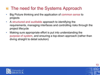 The need for the Systems ApproachBig Picture thinking and the application of common sense to projectsA structured and auditable approach to identifying the requirements, managing interfaces and controlling risks through the project lifecycleMaking sure appropriate effort is put into understanding the purpose of system, and ensuring a top-down approach (rather than diving straight to detail solution)
