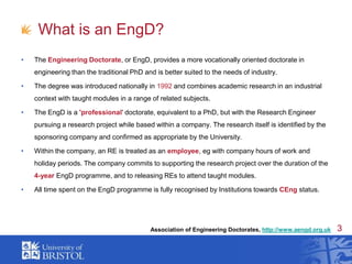 What is an EngD?The Engineering Doctorate, or EngD, provides a more vocationally oriented doctorate in engineering than the traditional PhD and is better suited to the needs of industry. The degree was introduced nationally in 1992 and combines academic research in an industrial context with taught modules in a range of related subjects. The EngD is a 'professional' doctorate, equivalent to a PhD, but with the Research Engineer pursuing a research project while based within a company. The research itself is identified by the sponsoring company and confirmed as appropriate by the University.Within the company, an RE is treated as an employee, eg with company hours of work and holiday periods. The company commits to supporting the research project over the duration of the 4-year EngD programme, and to releasing REs to attend taught modules. All time spent on the EngD programme is fully recognised by Institutions towards CEng status.Association of Engineering Doctorates, http://www.aengd.org.uk
