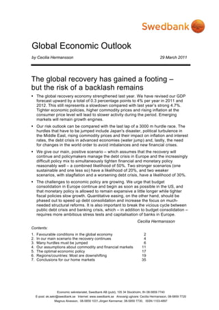 Global Economic Outlook
by Cecilia Hermansson                                                                        29 March 2011




The global recovery has gained a footing –
but the risk of a backlash remains
     The global recovery economy strengthened last year. We have revised our GDP
     forecast upward by a total of 0.3 percentage points to 4% per year in 2011 and
     2012. This still represents a slowdown compared with last year’s strong 4.7%.
     Tighter economic policies, higher commodity prices and rising inflation at the
     consumer price level will lead to slower activity during the period. Emerging
     markets will remain growth engines.
     Our risk outlook can be compared with the last lap of a 3000 m hurdle race. The
     hurdles that have to be jumped include Japan's disaster, political turbulence in
     the Middle East, rising commodity prices and their impact on inflation and interest
     rates, the debt crisis in advanced economies (water jump) and, lastly, the need
     for changes in the world order to avoid imbalances and new financial crises.
     We give our main, positive scenario – which assumes that the recovery will
     continue and policymakers manage the debt crisis in Europe and the increasingly
     difficult policy mix to simultaneously tighten financial and monetary policy
     reasonably well – a combined likelihood of 50%. Two stronger scenarios (one
     sustainable and one less so) have a likelihood of 20%, and two weaker
     scenarios, with stagflation and a worsening debt crisis, have a likelihood of 30%.
     The challenges to economic policy are growing. We urge that budget
     consolidation in Europe continue and begin as soon as possible in the US, and
     that monetary policy is allowed to remain expansive a little longer while tighter
     fiscal policies slow growth. Quantitative easing, on the other hand, should be
     phased out to speed up debt consolidation and increase the focus on much-
     needed structural reforms. It is also important to break the vicious cycle between
     public debt crisis and banking crisis, which – in addition to budget consolidation –
     requires more ambitious stress tests and capitalisation of banks in Europe.
                                                                             Cecilia Hermansson
Contents:
1.   Favourable conditions in the global economy                                 2
2.   In our main scenario the recovery continues                                 4
3.   Many hurdles must be jumped                                                 6
4.   Our assumptions about commodity and financial markets                      11
5.   The optimal economic policy                                                17
6.   Regions/countries: Most are downshifting                                   19
7.   Conclusions for our home markets                                           35




                   Economic sekretariatet, Swedbank AB (publ), 105 34 Stockholm, tfn 08-5859 7740
     E-post: ek.sekr@swedbank.se Internet: www.swedbank.se Ansvarig ugivare: Cecilia Hermansson, 08-5859 7720
                 Magnus Alvesson, 08-5859 1031,Jörgen Kennemar, 08-5859 7730, ISSN 1103-4897
 