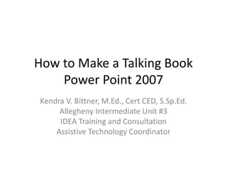How to Make a Talking Book
Power Point 2007
Kendra V. Bittner, M.Ed., Cert CED, S.Sp.Ed.
Allegheny Intermediate Unit #3
IDEA Training and Consultation
Assistive Technology Coordinator
 