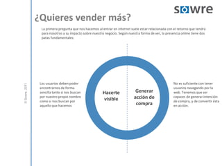 ¿Quieres vender más? La primera pregunta que nos hacemos al entrar en internet suele estar relacionada con el retorno que tendrá para nosotros y su impacto sobre nuestro negocio. Según nuestra forma de ver, la presencia online tiene dos patas fundamentales:  Los usuarios deben poder encontrarnos de forma sencilla tanto si nos buscan por nuestro propio nombre como si nos buscan por aquello que hacemosNo es suficiente con tener usuarios navegando por la web. Tenemos que ser capaces de generar intención de compra, y de convertir ésta en acción. Generar acción de compraHacerte visible