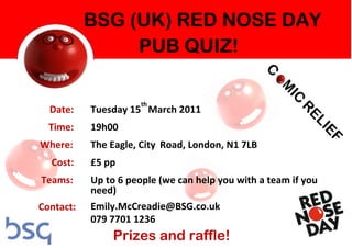 th
  Date:    Tuesday 15 March 2011
  Time:    19h00
Where:     The Eagle, City Road, London, N1 7LB
  Cost:    £5 pp
Teams:     Up to 6 people (we can help you with a team if you
           need)
Contact:   Emily.McCreadie@BSG.co.uk
           079 7701 1236
               Prizes and raffle!
 
