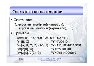 Оператор конкатенации
 Синтаксис:
  {expression | multiplier{expression},
     expression | multiplier{expression}, . . .}
 Примеры.
   //A=1'b1, B=2'b00, C=2'b10, D3'b110
   Y={B, C}               //Y=4'b0010
   Y={A, B, C, D, 3'b001} //Y=11'b10010110001
   Y={2{B}, C}            //Y=6'b000010
   Y={3{A}, 2{B}, C}      //Y=9'b111000010
     2/9/2011       д.т.н. Хаханова И.В, каф.АПВТ, ХНУРЭ   13
                         e-mail: hahanova@mail.ru
 