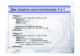 Две модели мультиплексора 4 в 1
 // Модель 1
 module mux4_to_1 (out, i0, i1, i2, i3, s1, s0);
      output out;
      input i0, i1, i2, i3;
      input s1, s0;

    //Вложенный условный оператор
   assign out = s1 ? (s0 ? i3 : i2) : (s0 ? i1 : i0);
 endmodule

 // Модель 2
 module mux4_to_1 (out, i0, i1, i2, i3, s1, s0);
      output out;
      input i0, i1, i2, i3; // входы данных
      input s1, s0;        // управляющие входы
     assign out = (~s1 & ~s0 & i0) | (~s1 & s0 & i1) |
           (s1 & ~s0 & i2) | (s1 & s0 & i3);
 endmodule

      2/9/2011               д.т.н. Хаханова И.В, каф.АПВТ, ХНУРЭ   15
                                  e-mail: hahanova@mail.ru
 