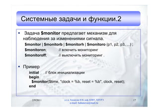 Системные задачи и функции.2
 Задача $monitor предлагает механизм для
  наблюдения за изменениями сигнала.
  $monitor | $monitorb | $monitorh | $monitoro (p1, p2, p3, ...) ;
  $monitoron;       // влючить мониторинг
  $monitoroff;      // выключить мониторинг .


 Пример
    initial  // блок инициализации
    begin
      $monitor($time, "clock = %b, reset = %b", clock, reset);
    end


      2/9/2011           д.т.н. Хаханова И.В, каф.АПВТ, ХНУРЭ        17
                              e-mail: hahanova@mail.ru
 