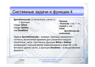 Системные задачи и функции.4
$printtimescale [ ( hierarchical_name ) ] ;
                                                         Пример:
      // функции
                                                         `timescale 1 ms / 1 us
integer $time                                            module a_dat;
integer $stime                                           initial
real $realtime                                                  $printtimescale;
                                                         endmodule
Задача $printtimescale – выводит единицы измерения и
точность вычисления времени для указанного модуля
hierarchical_name. Системные функции $time и $stime
возвращают текущее время моделирования в виде 64- и 32-
битового целого числа, а функция $realtime – в вещественном
формате.



     2/9/2011            д.т.н. Хаханова И.В, каф.АПВТ, ХНУРЭ                  19
                              e-mail: hahanova@mail.ru
 